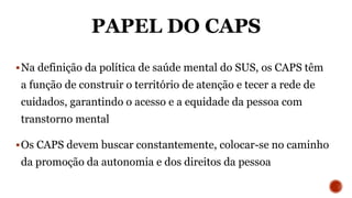 PAPEL DO CAPS
Na definição da política de saúde mental do SUS, os CAPS têm
a função de construir o território de atenção e tecer a rede de
cuidados, garantindo o acesso e a equidade da pessoa com
transtorno mental
Os CAPS devem buscar constantemente, colocar-se no caminho
da promoção da autonomia e dos direitos da pessoa
 