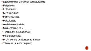  Equipe multiprofissional constituída de:
Psiquiatras;
Enfermeiros;
Nutricionistas;
Farmacêuticos;
Psicólogos;
Assistentes sociais;
Musicoterapeutas;
Terapeutas ocupacionais;
Fisioterapeutas;
Profissionais de Educação Física;
Técnicos de enfermagem;
 