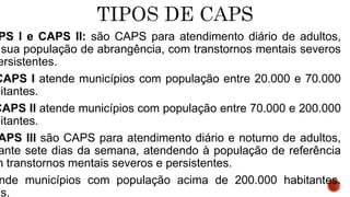 PS I e CAPS II: são CAPS para atendimento diário de adultos,
sua população de abrangência, com transtornos mentais severos
ersistentes.
CAPS I atende municípios com população entre 20.000 e 70.000
bitantes.
CAPS II atende municípios com população entre 70.000 e 200.000
bitantes.
APS III são CAPS para atendimento diário e noturno de adultos,
ante sete dias da semana, atendendo à população de referência
m transtornos mentais severos e persistentes.
nde municípios com população acima de 200.000 habitantes.
hs.
 