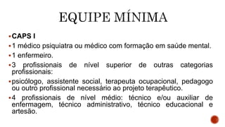 CAPS I
1 médico psiquiatra ou médico com formação em saúde mental.
1 enfermeiro.
3 profissionais de nível superior de outras categorias
profissionais:
psicólogo, assistente social, terapeuta ocupacional, pedagogo
ou outro profissional necessário ao projeto terapêutico.
4 profissionais de nível médio: técnico e/ou auxiliar de
enfermagem, técnico administrativo, técnico educacional e
artesão.
 