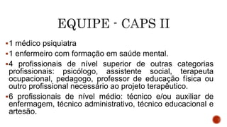 1 médico psiquiatra
1 enfermeiro com formação em saúde mental.
4 profissionais de nível superior de outras categorias
profissionais: psicólogo, assistente social, terapeuta
ocupacional, pedagogo, professor de educação física ou
outro profissional necessário ao projeto terapêutico.
6 profissionais de nível médio: técnico e/ou auxiliar de
enfermagem, técnico administrativo, técnico educacional e
artesão.
 