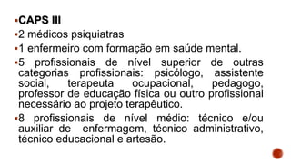 CAPS III
2 médicos psiquiatras
1 enfermeiro com formação em saúde mental.
5 profissionais de nível superior de outras
categorias profissionais: psicólogo, assistente
social, terapeuta ocupacional, pedagogo,
professor de educação física ou outro profissional
necessário ao projeto terapêutico.
8 profissionais de nível médio: técnico e/ou
auxiliar de enfermagem, técnico administrativo,
técnico educacional e artesão.
 