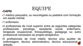 CAPSi
1 médico psiquiatra, ou neurologista ou pediatra com formação
em saúde mental.
1 enfermeiro
4 profissionais de nível superior entre as seguintes categorias
profissionais: psicólogo, assistente social, enfermeiro,
terapeuta ocupacional, fonoaudiólogo, pedagogo ou outro
profissional necessário ao projeto terapêutico.
5 profissionais de nível médio: técnico e/ou auxiliar de
enfermagem, técnico administrativo, técnico educacional e
artesão.
 