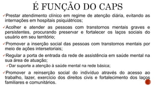 Prestar atendimento clínico em regime de atenção diária, evitando as
internações em hospitais psiquiátricos;
Acolher e atender as pessoas com transtornos mentais graves e
persistentes, procurando preservar e fortalecer os laços sociais do
usuário em seu território;
Promover a inserção social das pessoas com transtornos mentais por
meio de ações intersetoriais;
Regular a porta de entrada da rede de assistência em saúde mental na
sua área de atuação;
Dar suporte a atenção à saúde mental na rede básica;
Promover a reinserção social do indivíduo através do acesso ao
trabalho, lazer, exercício dos direitos civis e fortalecimento dos laços
familiares e comunitários.
 