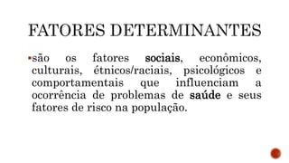 são os fatores sociais, econômicos,
culturais, étnicos/raciais, psicológicos e
comportamentais que influenciam a
ocorrência de problemas de saúde e seus
fatores de risco na população.
 