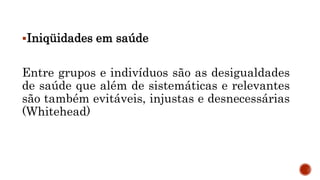 SAÚDE: AS INIQÜIDADES
Iniqüidades em saúde
Entre grupos e indivíduos são as desigualdades
de saúde que além de sistemáticas e relevantes
são também evitáveis, injustas e desnecessárias
(Whitehead)
 