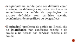 SAÚDE: A BUSCA DA
EQÜIDADE
A eqüidade na saúde pode ser definida como
ausência de diferenças injustas, evitáveis ou
remediáveis na saúde de populações ou
grupos definidos com critérios sociais,
econômicos, demográficos ou geográficos.
O principal problema de saúde no Brasil são
as iniqüidades nas condições sociais e de
saúde e no acesso aos serviços sociais e de
saúde
 