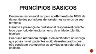 Devem se responsabilizar pelo acolhimento de 100% da
demanda dos portadores de transtornos severos de seu
território;
Garantir a presença de profissional responsável durante
todo o período de funcionamento da unidade (plantão
técnico);
Criar uma ambiência terapêutica acolhedora no serviço
que possa incluir pacientes muito desestruturados que
não consigam acompanhar as atividades estruturadas da
unidade.
 