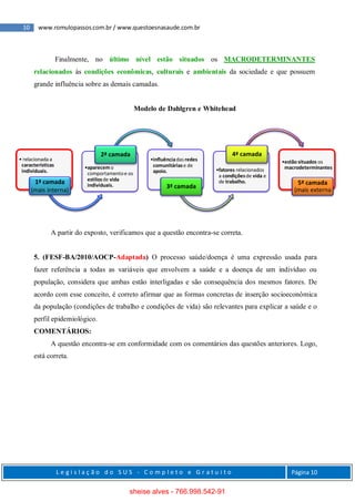 10 www.romulopassos.com.br / www.questoesnasaude.com.br
L e g i s l a ç ã o d o S U S - C o m p l e t o e G r a t u i t o Página 10
Finalmente, no último nível estão situados os MACRODETERMINANTES
relacionados às condições econômicas, culturais e ambientais da sociedade e que possuem
grande influência sobre as demais camadas.
Modelo de Dahlgren e Whitehead
A partir do exposto, verificamos que a questão encontra-se correta.
5. (FESF-BA/2010/AOCP-Adaptada) O processo saúde/doença é uma expressão usada para
fazer referência a todas as variáveis que envolvem a saúde e a doença de um indivíduo ou
população, considera que ambas estão interligadas e são consequência dos mesmos fatores. De
acordo com esse conceito, é correto afirmar que as formas concretas de inserção socioeconômica
da população (condições de trabalho e condições de vida) são relevantes para explicar a saúde e o
perfil epidemiológico.
COMENTÁRIOS:
A questão encontra-se em conformidade com os comentários das questões anteriores. Logo,
está correta.
• relacionada a
características
individuais.
1ª camada
(mais interna)
•aparecemo
comportamentoe os
estilosde vida
individuais.
2ª camada
•influênciadas redes
comunitáriase de
apoio.
3ª camada
•fatores relacionados
a condiçõesde vida e
de trabalho.
4ª camada
•estão situados os
macrodeterminantes
5ª camada
(mais externa
sheise alves - 766.998.542-91
 