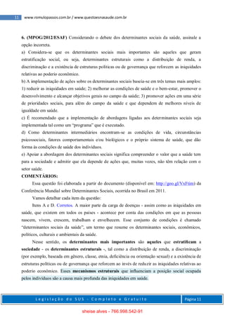 11 www.romulopassos.com.br / www.questoesnasaude.com.br
L e g i s l a ç ã o d o S U S - C o m p l e t o e G r a t u i t o Página 11
6. (MPOG/2012/ESAF) Considerando o debate dos determinantes sociais da saúde, assinale a
opção incorreta.
a) Considera-se que os determinantes sociais mais importantes são aqueles que geram
estratificação social, ou seja, determinantes estruturais como a distribuição de renda, a
discriminação e a existência de estruturas políticas ou de governança que reforcem as iniquidades
relativas ao poderio econômico.
b) A implementação de ações sobre os determinantes sociais baseia-se em três temas mais amplos:
1) reduzir as iniquidades em saúde; 2) melhorar as condições de saúde e o bem-estar, promover o
desenvolvimento e alcançar objetivos gerais no campo da saúde; 3) promover ações em uma série
de prioridades sociais, para além do campo da saúde e que dependem de melhores níveis de
igualdade em saúde.
c) É recomendado que a implementação de abordagens ligadas aos determinantes sociais seja
implementada tal como um “programa” que é executado.
d) Como determinantes intermediários encontram-se as condições de vida, circunstâncias
psicossociais, fatores comportamentais e/ou biológicos e o próprio sistema de saúde, que dão
forma às condições de saúde dos indivíduos.
e) Apoiar a abordagem dos determinantes sociais significa compreender o valor que a saúde tem
para a sociedade e admitir que ela depende de ações que, muitas vezes, não têm relação com o
setor saúde.
COMENTÁRIOS:
Essa questão foi elaborada a partir do documento (disponível em: http://goo.gl/VxFtim) da
Conferência Mundial sobre Determinantes Sociais, ocorrida no Brasil em 2011.
Vamos detalhar cada item da questão:
Itens A e D. Corretos. A maior parte da carga de doenças - assim como as iniquidades em
saúde, que existem em todos os países - acontece por conta das condições em que as pessoas
nascem, vivem, crescem, trabalham e envelhecem. Esse conjunto de condições é chamado
“determinantes sociais da saúde”, um termo que resume os determinantes sociais, econômicos,
políticos, culturais e ambientais da saúde.
Nesse sentido, os determinantes mais importantes são aqueles que estratiﬁcam a
sociedade - os determinantes estruturais -, tal como a distribuição de renda, a discriminação
(por exemplo, baseada em gênero, classe, etnia, deﬁciência ou orientação sexual) e a existência de
estruturas políticas ou de governança que reforcem ao invés de reduzir as iniquidades relativas ao
poderio econômico. Esses mecanismos estruturais que inﬂuenciam a posição social ocupada
pelos indivíduos são a causa mais profunda das iniquidades em saúde.
sheise alves - 766.998.542-91
 