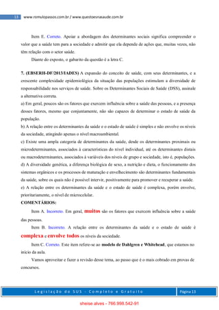 13 www.romulopassos.com.br / www.questoesnasaude.com.br
L e g i s l a ç ã o d o S U S - C o m p l e t o e G r a t u i t o Página 13
Item E. Correto. Apoiar a abordagem dos determinantes sociais significa compreender o
valor que a saúde tem para a sociedade e admitir que ela depende de ações que, muitas vezes, não
têm relação com o setor saúde.
Diante do exposto, o gabarito da questão é a letra C.
7. (EBSERH-DF/2013/IADES) A expansão do conceito de saúde, com seus determinantes, e a
crescente complexidade epidemiológica da situação das populações estimulam a diversidade de
responsabilidade nos serviços de saúde. Sobre os Determinantes Sociais de Saúde (DSS), assinale
a alternativa correta.
a) Em geral, poucos são os fatores que exercem influência sobre a saúde das pessoas, e a presença
desses fatores, mesmo que conjuntamente, não são capazes de determinar o estado de saúde da
população.
b) A relação entre os determinantes da saúde e o estado de saúde é simples e não envolve os níveis
da sociedade, atingindo apenas o nível macroambiental.
c) Existe uma ampla categoria de determinantes da saúde, desde os determinantes proximais ou
microdeterminantes, associados à características do nível individual, até os determinantes distais
ou macrodeterminantes, associados à variáveis dos níveis de grupo e sociedade, isto é, populações.
d) A diversidade genética, a diferença biológica de sexo, a nutrição e dieta, o funcionamento dos
sistemas orgânicos e os processos de maturação e envelhecimento são determinantes fundamentais
da saúde, sobre os quais não é possível intervir, positivamente para promover e recuperar a saúde.
e) A relação entre os determinantes da saúde e o estado de saúde é complexa, porém envolve,
prioritariamente, o nível de microcelular.
COMENTÁRIOS:
Item A. Incorreto. Em geral, muitos são os fatores que exercem influência sobre a saúde
das pessoas.
Item B. Incorreto. A relação entre os determinantes da saúde e o estado de saúde é
complexa e envolve todos os níveis da sociedade.
Item C. Correto. Este item refere-se ao modelo de Dahlgren e Whitehead, que estamos no
início da aula.
Vamos aproveitar e fazer a revisão desse tema, ao passo que é o mais cobrado em provas de
concursos.
sheise alves - 766.998.542-91
 