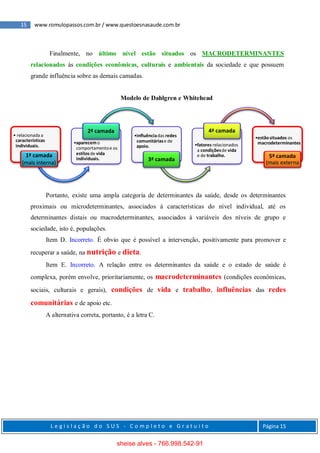 15 www.romulopassos.com.br / www.questoesnasaude.com.br
L e g i s l a ç ã o d o S U S - C o m p l e t o e G r a t u i t o Página 15
Finalmente, no último nível estão situados os MACRODETERMINANTES
relacionados às condições econômicas, culturais e ambientais da sociedade e que possuem
grande influência sobre as demais camadas.
Modelo de Dahlgren e Whitehead
Portanto, existe uma ampla categoria de determinantes da saúde, desde os determinantes
proximais ou microdeterminantes, associados à características do nível individual, até os
determinantes distais ou macrodeterminantes, associados à variáveis dos níveis de grupo e
sociedade, isto é, populações.
Item D. Incorreto. É obvio que é possível a intervenção, positivamente para promover e
recuperar a saúde, na nutrição e dieta.
Item E. Incorreto. A relação entre os determinantes da saúde e o estado de saúde é
complexa, porém envolve, prioritariamente, os macrodeterminantes (condições econômicas,
sociais, culturais e gerais), condições de vida e trabalho, influências das redes
comunitárias e de apoio etc.
A alternativa correta, portanto, é a letra C.
• relacionada a
características
individuais.
1ª camada
(mais interna)
•aparecemo
comportamentoe os
estilosde vida
individuais.
2ª camada
•influênciadas redes
comunitáriase de
apoio.
3ª camada
•fatores relacionados
a condiçõesde vida
e de trabalho.
4ª camada
•estãosituados os
macrodeterminantes
5ª camada
(mais externa
sheise alves - 766.998.542-91
 
