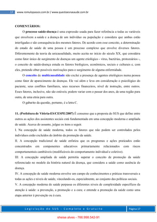 17 www.romulopassos.com.br / www.questoesnasaude.com.br
L e g i s l a ç ã o d o S U S - C o m p l e t o e G r a t u i t o Página 17
COMENTÁRIOS:
O processo saúde-doença é uma expressão usada para fazer referência a todas as variáveis
que envolvem a saúde e a doença de um indivíduo ou população e considera que ambas estão
interligadas e são consequência dos mesmos fatores. De acordo com esse conceito, a determinação
do estado de saúde de uma pessoa é um processo complexo que envolve diversos fatores.
Diferentemente da teoria da unicausalidade, muito aceita no início do século XX, que considera
como fator único de surgimento de doenças um agente etiológico - vírus, bactérias, protozoários -,
o conceito de saúde-doença estuda os fatores biológicos, econômicos, sociais e culturais e, com
eles, pretende obter possíveis motivações para o surgimento de alguma enfermidade.
O conceito de multicausalidade não exclui a presença de agentes etiológicos numa pessoa
como fator de aparecimento de doenças. Ele vai além e leva em consideração o psicológico do
paciente, seus conflitos familiares, seus recursos financeiros, nível de instrução, entre outros.
Esses fatores, inclusive, não são estáveis; podem variar com o passar dos anos, de uma região para
outra, de uma etnia para outra.
O gabarito da questão, portanto, é a letra C.
11. (Prefeitura de Vitória-ES/CESPE/2007) É consenso que a proposta do SUS que define entre
outros as ações dos assistentes sociais está fundamentada em uma concepção moderna e ampliada
de saúde. Acerca do assunto, julgue os itens a seguir.
I. Na concepção de saúde moderna, todos os fatores que não podem ser controlados pelos
indivíduos estão excluídos do âmbito da promoção da saúde.
II. A concepção tradicional de saúde enfatiza que os programas e ações praticados estão
concentrados em componentes educativos primariamente relacionados com riscos
comportamentais cambiáveis (modificáveis do comportamento individual e coletivo).
III. A concepção ampliada de saúde permitiu superar o conceito de promoção da saúde
referenciado no modelo da história natural da doença, que considera a saúde como ausência de
doença.
IV. A concepção de saúde moderna envolve um campo de conhecimentos e práticas transversais a
todas as ações e níveis de saúde, vinculando-os, especialmente, ao conjunto das políticas sociais.
V. A concepção moderna de saúde perpassa os diferentes níveis de complexidade específicos da
atenção à saúde: a prevenção, a promoção e a cura; e entende a promoção da saúde como uma
etapa anterior à prevenção ou à cura.
sheise alves - 766.998.542-91
 