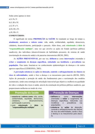 18 www.romulopassos.com.br / www.questoesnasaude.com.br
L e g i s l a ç ã o d o S U S - C o m p l e t o e G r a t u i t o Página 18
Estão certos apenas os itens
a) I, II e V.
b) I, III e IV.
c) I, IV e V.
d) II, III e IV.
e) II, III e V.
COMENTÁRIOS:
O significado do termo PROMOÇÃO da SAÚDE foi mudando ao longo do tempo e,
atualmente, associa-se a valores como: vida, saúde, solidariedade, equidade, democracia,
cidadania, desenvolvimento, participação e parceria. Além disso, está relacionado à ideia de
“responsabilização múltipla”, uma vez que envolve as ações do Estado (políticas públicas
saudáveis), dos indivíduos (desenvolvimento de habilidades pessoais), do sistema de saúde
(reorientação do sistema de saúde) e de parcerias intersetoriais (BUSS, 2003).
As AÇÕES PREVENTIVAS, por sua vez, definem-se como intervenções orientadas a
evitar o surgimento de doenças específicas, reduzindo sua incidência e prevalência nas
populações. Para tanto, baseiam-se no conhecimento epidemiológico de doenças e de outros
agravos especificas (CZERESNIA, 2003).
A prevenção orienta-se às ações de detecção, controle e enfraquecimento dos fatores de
risco de enfermidades, sendo o foco a doença e os mecanismos para atacá-la (BUSS, 2003).
Ações de promoção e proteção da saúde são fundamentais para a reorientação dos modelos
assistenciais, sendo uma estratégia de articulação transversal que objetiva a melhoria na qualidade
de vida e a redução dos riscos à saúde, através da construção de políticas públicas saudáveis, que
proporcionem melhorias no modo de viver.
Promoção da Saúde
• associa-se a valores como: vida, saúde,
solidariedade, equidade, democracia,
cidadania, desenvolvimento,
participação e parceria;
• está relacionada à ideia de
“responsabilização múltipla”.
Preveção de Doenças
• definem-se como intervenções
orientadas a evitar o surgimento de
doenças específicas, reduzindo sua
incidência e prevalência nas
populações;
• orienta-se às ações de detecção,
controle e enfraquecimento dos fatores
de risco de enfermidades, sendo o foco
a doença e os mecanismos para atacá-
la.
sheise alves - 766.998.542-91
 
