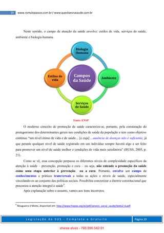19 www.romulopassos.com.br / www.questoesnasaude.com.br
L e g i s l a ç ã o d o S U S - C o m p l e t o e G r a t u i t o Página 19
Neste sentido, o campo de atuação da saúde envolve: estilos de vida, serviços de saúde,
ambiente e biologia humana.
Fonte: ENSP
O moderno conceito de promoção da saúde caracteriza-se, portanto, pela constatação do
protagonismo dos determinantes gerais nas condições de saúde da população e tem como objetivo
contínuo “um nível ótimo de vida e de saúde... [e cuja] ...ausência de doenças não é suficiente, já
que perante qualquer nível de saúde registrado em um indivíduo sempre haverá algo a ser feito
para promover um nível de saúde melhor e condições de vida mais satisfatória” (BUSS, 2005, p.
21).
Como se vê, essa concepção perpassa os diferentes níveis de complexidade específicos da
atenção à saúde – prevenção, promoção e cura – ou seja, não entende a promoção da saúde
como uma etapa anterior à prevenção ou a cura. Portanto, envolve um campo de
conhecimentos e práticas transversais a todas as ações e níveis de saúde, especialmente
vinculando-os ao conjunto das políticas sociais. Possibilita concretizar a diretriz constitucional que
preconiza a atenção integral à saúde9
.
Após explanação sobre o assunto, vamos aos itens incorretos.
9
Nougueira e Mioto, disponível em: http://www.fnepas.org.br/pdf/servico_social_saude/texto2-6.pdf.
Campos
da Saúde
Biologia
Humana
Ambiente
Serviços
de Saúde
Estilos de
vida
sheise alves - 766.998.542-91
 