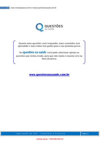 2 www.romulopassos.com.br / www.questoesnasaude.com.br
L e g i s l a ç ã o d o S U S - C o m p l e t o e G r a t u i t o Página 2
www.questoesnasaude.com.br
Quanto mais questões você responder, mais conteúdos terá
aprendido e mais ritmo terá ganho para a sua próxima prova.
No questões na saúde você pode selecionar apenas as
questões que tenha errado, para que não repita o mesmo erro na
hora da prova.
sheise alves - 766.998.542-91
 