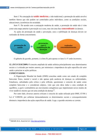20 www.romulopassos.com.br / www.questoesnasaude.com.br
L e g i s l a ç ã o d o S U S - C o m p l e t o e G r a t u i t o Página 20
Item I. Na concepção de saúde moderna, e não tradicional, a promoção da saúde envolve
também fatores que não podem ser controlados pelos indivíduos, como as condições sociais,
educacionais, econômicas da sociedade.
Item V. De acordo com a concepção moderna de saúde, a promoção da saúde não é vista
como uma etapa anterior à prevenção ou à cura, mas sim uma fase concomitante às demais.
As ações de promoção da saúde e prevenção, cura e reabilitação de doenças devem ser
realizadas de forma concomitante.
O gabarito da questão, portanto, é a letra D, pois apenas os itens I e V estão incorretos.
12. (TCU/CESE/2009) O conceito ampliado de saúde enfatiza principalmente seus determinantes
sociais e é criticado por muitos autores, por minimizar a importância da ação específica do setor
saúde e priorizar as ações políticas.
COMENTÁRIOS:
A Organização Mundial da Saúde (OMS) conceitua saúde como um estado de completo
bem-estar físico, mental e social e não apenas pela ausência de doenças ou enfermidades.
Estudiosos, subsidiados pela crítica e pela reflexão, questionam o conceito de saúde como
completo bem-estar e o consideram utópico, visto que esta ideia induz a uma condição de
equilíbrio, a qual é contraditória aos movimentos antagônicos que impulsionam novos modos de
viver saudável, mesmo que em uma condição de doença10
.
Por outro lado, diversos autores criticam o conceito de saúde utilizado pela OMS, CF/88 e
Lei nº 8.080/80, por enfatizar demasiadamente os determinantes sociais e consequentemente
diminuir a importância das ações específicas de saúde. Logo, a questão encontra-se correta.
10
Dalmolin et al., disponível em: http://goo.gl/qHy6Uy.
promoção da
saúde
prevenção,
cura e
reabilitação de
doenças
realizadas
concomitantemente.
sheise alves - 766.998.542-91
 