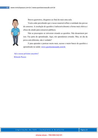 22 www.romulopassos.com.br / www.questoesnasaude.com.br
L e g i s l a ç ã o d o S U S - C o m p l e t o e G r a t u i t o Página 22
Bravos guerreiros, chegamos ao final de mais uma aula.
Vocês estão percebendo que o nosso material reflete a realidade das provas
de concurso. A resolução de questões é indiscutivelmente a forma mais efetiva e
eficaz de estudo para concursos públicos.
Não se preocupem se estiverem errando as questões. Não desanimem por
isso. Faz parte do aprendizado. Aqui, nós aprendemos errando. Mas, no dia da
prova será diferente, não é verdade?
E para aprender e praticar muito mais, acesse o maior banco de questões e
aprendizado na saúde: www.questoesnasaude.com.br.
Até o nosso próximo encontro!
Rômulo Passos
sheise alves - 766.998.542-91
 