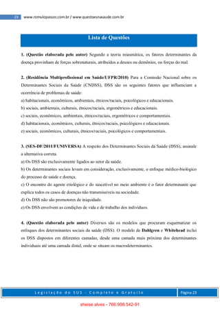 23 www.romulopassos.com.br / www.questoesnasaude.com.br
L e g i s l a ç ã o d o S U S - C o m p l e t o e G r a t u i t o Página 23
Lista de Questões
1. (Questão elaborada pelo autor) Segundo a teoria miasmática, os fatores determinantes da
doença provinham de forças sobrenaturais, atribuídos a deuses ou demônios, ou forças do mal.
2. (Residência Multiprofissional em Saúde/UFPR/2010) Para a Comissão Nacional sobre os
Determinantes Sociais da Saúde (CNDSS), DSS são os seguintes fatores que influenciam a
ocorrência de problemas de saúde:
a) habitacionais, econômicos, ambientais, étnicos/raciais, psicológicos e educacionais.
b) sociais, ambientais, culturais, étnicos/raciais, ergométricos e educacionais.
c) sociais, econômicos, ambientais, étnicos/raciais, ergométricos e comportamentais.
d) habitacionais, econômicos, culturais, étnicos/raciais, psicológicos e educacionais.
e) sociais, econômicos, culturais, étnicos/raciais, psicológicos e comportamentais.
3. (SES-DF/2011/FUNIVERSA) A respeito dos Determinantes Sociais da Saúde (DSS), assinale
a alternativa correta.
a) Os DSS são exclusivamente ligados ao setor da saúde.
b) Os determinantes sociais levam em consideração, exclusivamente, o enfoque médico-biológico
do processo de saúde e doença.
c) O encontro do agente etiológico e do suscetível no meio ambiente é o fator determinante que
explica todos os casos de doenças não transmissíveis na sociedade.
d) Os DSS não são promotores de iniquidade.
e) Os DSS envolvem as condições de vida e de trabalho dos indivíduos.
4. (Questão elaborada pelo autor) Diversos são os modelos que procuram esquematizar os
enfoques dos determinantes sociais da saúde (DSS). O modelo de Dahlgren e Whitehead inclui
os DSS dispostos em diferentes camadas, desde uma camada mais próxima dos determinantes
individuais até uma camada distal, onde se situam os macrodeterminantes.
sheise alves - 766.998.542-91
 