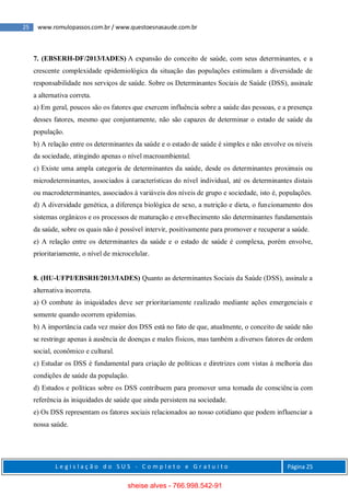 25 www.romulopassos.com.br / www.questoesnasaude.com.br
L e g i s l a ç ã o d o S U S - C o m p l e t o e G r a t u i t o Página 25
7. (EBSERH-DF/2013/IADES) A expansão do conceito de saúde, com seus determinantes, e a
crescente complexidade epidemiológica da situação das populações estimulam a diversidade de
responsabilidade nos serviços de saúde. Sobre os Determinantes Sociais de Saúde (DSS), assinale
a alternativa correta.
a) Em geral, poucos são os fatores que exercem influência sobre a saúde das pessoas, e a presença
desses fatores, mesmo que conjuntamente, não são capazes de determinar o estado de saúde da
população.
b) A relação entre os determinantes da saúde e o estado de saúde é simples e não envolve os níveis
da sociedade, atingindo apenas o nível macroambiental.
c) Existe uma ampla categoria de determinantes da saúde, desde os determinantes proximais ou
microdeterminantes, associados à características do nível individual, até os determinantes distais
ou macrodeterminantes, associados à variáveis dos níveis de grupo e sociedade, isto é, populações.
d) A diversidade genética, a diferença biológica de sexo, a nutrição e dieta, o funcionamento dos
sistemas orgânicos e os processos de maturação e envelhecimento são determinantes fundamentais
da saúde, sobre os quais não é possível intervir, positivamente para promover e recuperar a saúde.
e) A relação entre os determinantes da saúde e o estado de saúde é complexa, porém envolve,
prioritariamente, o nível de microcelular.
8. (HU-UFPI/EBSRH/2013/IADES) Quanto as determinantes Sociais da Saúde (DSS), assinale a
alternativa incorreta.
a) O combate às iniquidades deve ser prioritariamente realizado mediante ações emergenciais e
somente quando ocorrem epidemias.
b) A importância cada vez maior dos DSS está no fato de que, atualmente, o conceito de saúde não
se restringe apenas à ausência de doenças e males físicos, mas também a diversos fatores de ordem
social, econômico e cultural.
c) Estudar os DSS é fundamental para criação de políticas e diretrizes com vistas à melhoria das
condições de saúde da população.
d) Estudos e políticas sobre os DSS contribuem para promover uma tomada de consciência com
referência às iniquidades de saúde que ainda persistem na sociedade.
e) Os DSS representam os fatores sociais relacionados ao nosso cotidiano que podem influenciar a
nossa saúde.
sheise alves - 766.998.542-91
 