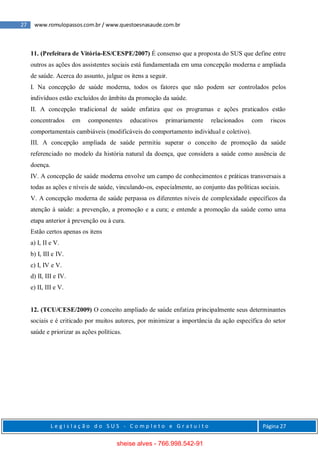 27 www.romulopassos.com.br / www.questoesnasaude.com.br
L e g i s l a ç ã o d o S U S - C o m p l e t o e G r a t u i t o Página 27
11. (Prefeitura de Vitória-ES/CESPE/2007) É consenso que a proposta do SUS que define entre
outros as ações dos assistentes sociais está fundamentada em uma concepção moderna e ampliada
de saúde. Acerca do assunto, julgue os itens a seguir.
I. Na concepção de saúde moderna, todos os fatores que não podem ser controlados pelos
indivíduos estão excluídos do âmbito da promoção da saúde.
II. A concepção tradicional de saúde enfatiza que os programas e ações praticados estão
concentrados em componentes educativos primariamente relacionados com riscos
comportamentais cambiáveis (modificáveis do comportamento individual e coletivo).
III. A concepção ampliada de saúde permitiu superar o conceito de promoção da saúde
referenciado no modelo da história natural da doença, que considera a saúde como ausência de
doença.
IV. A concepção de saúde moderna envolve um campo de conhecimentos e práticas transversais a
todas as ações e níveis de saúde, vinculando-os, especialmente, ao conjunto das políticas sociais.
V. A concepção moderna de saúde perpassa os diferentes níveis de complexidade específicos da
atenção à saúde: a prevenção, a promoção e a cura; e entende a promoção da saúde como uma
etapa anterior à prevenção ou à cura.
Estão certos apenas os itens
a) I, II e V.
b) I, III e IV.
c) I, IV e V.
d) II, III e IV.
e) II, III e V.
12. (TCU/CESE/2009) O conceito ampliado de saúde enfatiza principalmente seus determinantes
sociais e é criticado por muitos autores, por minimizar a importância da ação específica do setor
saúde e priorizar as ações políticas.
sheise alves - 766.998.542-91
 