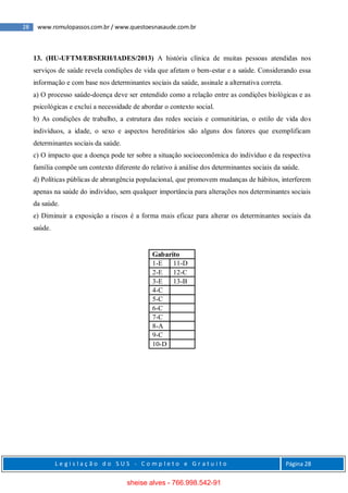 28 www.romulopassos.com.br / www.questoesnasaude.com.br
L e g i s l a ç ã o d o S U S - C o m p l e t o e G r a t u i t o Página 28
13. (HU-UFTM/EBSERH/IADES/2013) A história clínica de muitas pessoas atendidas nos
serviços de saúde revela condições de vida que afetam o bem-estar e a saúde. Considerando essa
informação e com base nos determinantes sociais da saúde, assinale a alternativa correta.
a) O processo saúde-doença deve ser entendido como a relação entre as condições biológicas e as
psicológicas e exclui a necessidade de abordar o contexto social.
b) As condições de trabalho, a estrutura das redes sociais e comunitárias, o estilo de vida dos
indivíduos, a idade, o sexo e aspectos hereditários são alguns dos fatores que exemplificam
determinantes sociais da saúde.
c) O impacto que a doença pode ter sobre a situação socioeconômica do indivíduo e da respectiva
família compõe um contexto diferente do relativo à análise dos determinantes sociais da saúde.
d) Políticas públicas de abrangência populacional, que promovem mudanças de hábitos, interferem
apenas na saúde do indivíduo, sem qualquer importância para alterações nos determinantes sociais
da saúde.
e) Diminuir a exposição a riscos é a forma mais eficaz para alterar os determinantes sociais da
saúde.
Gabarito
1-E 11-D
2-E 12-C
3-E 13-B
4-C
5-C
6-C
7-C
8-A
9-C
10-D
sheise alves - 766.998.542-91
 