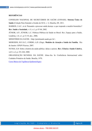 29 www.romulopassos.com.br / www.questoesnasaude.com.br
L e g i s l a ç ã o d o S U S - C o m p l e t o e G r a t u i t o Página 29
REFERÊNCIAS
CONSELHO NACIONAL DE SECRETÁRIOS DE SAÚDE (CONASS). Sistema Único de
Saúde (Coleção Para Entender a Gestão do SUS, v. 1). Brasília, DF, 2011.
BARROS, J.A.C.; et al. Pensando o processo saúde doença: a que responde o modelo biomédico?
Rev. Saúde e Sociedade, v.11, n.1, p. 67-84, 2002.
JÚNIOR, A.P.; JÚNIOR, L.C. Políticas Públicas de Saúde no Brasil. Rev, Espaço para a Saúde,
Londrina, v.8, n.1, p.13-19, dez., 2006.
MINISTÉRIO DA SAÚDE. <http://portalsaude.saude.gov.br>.
MOROSINI, M.V.G.C.; CORBO, A.D. (Orgs). Modelos de Atenção e Saúde da Família. Rio
de Janeiro: EPSJV/Fiocruz, 2007.
NUNES, E.D. Sobre a história da saúde pública: idéias e autores. Rev. Ciência e Saúde Coletiva,
vol.5, n.2, p. 251-264, 2000.
ORGANIZAÇÃO MUNDIAL DA SAÚDE. Alma-Ata. In: Conferência Internacional sobre
Cuidados Primários de Saúde. Brasília, 1979.
Curso Básico de Vigilância Epidemiológica
sheise alves - 766.998.542-91
 