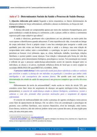 3 www.romulopassos.com.br / www.questoesnasaude.com.br
L e g i s l a ç ã o d o S U S - C o m p l e t o e G r a t u i t o Página 3
Aula nº 2 - Determinantes Sociais da Saúde e Processo de Saúde-Doença
1. (Questão elaborada pelo autor) Segundo a teoria miasmática, os fatores determinantes da
doença provinham de forças sobrenaturais, atribuídos a deuses ou demônios, ou forças do mal.
COMENTÁRIOS:
A doença não pode ser compreendida apenas por meio das medições fisiopatológicas, pois
quem estabelece o estado da doença é o sofrimento, a dor, o prazer, enfim os valores e sentimentos
expressos pelo corpo subjetivo que adoece1
.
A saúde é silenciosa, geralmente não a percebemos em sua plenitude; na maior parte das
vezes apenas a identificamos quando adoecemos. É uma experiência de vida, vivenciada no âmago
do corpo individual. Ouvir o próprio corpo é uma boa estratégia para assegurar a saúde com
qualidade, pois não existe um limite preciso entre a saúde e a doença, mas uma relação de
reciprocidade entre ambas; entre a normalidade e a patologia, na qual os mesmos fatores que
permitem ao homem viver (alimento, água, ar, clima, habitação, trabalho, tecnologia, relações
familiares e sociais) podem causar doenças. Essa relação é demarcada pela forma de vida dos
seres humanos, pelos determinantes biológicos, psicológicos e sociais. Tal constatação nos remete
à reflexão de que o processo saúde-doença-adoecimento ocorre de maneira desigual entre os
indivíduos, as classes e os povos, recebendo influência direta do local que os seres ocupam na
sociedade (BERLINGUER apud BRÊTAS e GAMBA, 2006).
O processo saúde-doença é uma expressão usada para fazer referência a todas as variáveis
que envolvem a saúde e a doença de um indivíduo ou população e considera que ambas estão
interligadas e são consequência dos mesmos fatores. De acordo com esse conceito, a
determinação do estado de saúde de uma pessoa é um processo complexo que envolve diversos
fatores.
Diferentemente da teoria da unicausalidade2
, muito aceita no início do século XX, que
considera como fator único de surgimento de doenças um agente etiológico (vírus, bactérias,
protozoários), o conceito de saúde-doença estuda os fatores biológicos, econômicos, sociais e
culturais e, com eles, pretende obter possíveis motivações para o surgimento de alguma
enfermidade.
O conceito de multicausalidade não exclui a presença de agentes etiológicos numa pessoa
como fator de aparecimento de doenças. Ele vai além e leva em consideração o psicológico do
paciente, seus conflitos familiares, seus recursos financeiros, nível de instrução, entre outros.
Esses fatores, inclusive, não são estáveis; podem variar com o passar dos anos, de uma região para
outra, de uma etnia para outra.
1
UNA-SUS/UNIFESP, disponível em: http://goo.gl/aUoxkB.
2
A teoria da unicausalidade surgiu com a descoberta dos agentes etiológicos das doenças (vírus, bactérias etc.). Segundo essa
teoria, os micro-organismos seriam os ÚNICOS causadores das doenças.
sheise alves - 766.998.542-91
 
