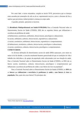 5 www.romulopassos.com.br / www.questoesnasaude.com.br
L e g i s l a ç ã o d o S U S - C o m p l e t o e G r a t u i t o Página 5
Por outro lado, a teoria miasmática, surgida no século XVII, preconizava que as doenças
eram causadas por emanações do solo ou do ar, supostamente nocivos, como o chorume do lixo e
sujeiras que porventura vinham produzir a doença no corpo sadio.
A questão, portanto, apresenta-se incorreta.
2. (Residência Multiprofissional em Saúde/UFPR/2010) Para a Comissão Nacional sobre os
Determinantes Sociais da Saúde (CNDSS), DSS são os seguintes fatores que influenciam a
ocorrência de problemas de saúde:
a) habitacionais, econômicos, ambientais, étnicos/raciais, psicológicos e educacionais.
b) sociais, ambientais, culturais, étnicos/raciais, ergométricos e educacionais.
c) sociais, econômicos, ambientais, étnicos/raciais, ergométricos e comportamentais.
d) habitacionais, econômicos, culturais, étnicos/raciais, psicológicos e educacionais.
e) sociais, econômicos, culturais, étnicos/raciais, psicológicos e comportamentais.
COMENTÁRIOS:
As diversas definições de determinantes sociais de saúde (DSS) expressam, com maior ou
menor nível de detalhe, o conceito atualmente bastante generalizado de que as condições de vida e
trabalho dos indivíduos e de grupos da população estão relacionadas com sua situação de saúde.
Para a Comissão Nacional sobre os Determinantes Sociais da Saúde (CNDSS), os DSS são os
fatores sociais, econômicos, culturais, étnicos/raciais, psicológicos e comportamentais que
influenciam a ocorrência de problemas de saúde e seus fatores de risco na população4
.
Para a Comissão Nacional sobre os Determinantes Sociais da Saúde (CNDSS), os DSS são
os fatores que influenciam a ocorrência de problemas de saúde e seus fatores de risco na
população. Mas, quais são esses fatores? Os principais são:
4
BUSS e FILHO, disponível em: http://goo.gl/4pxZzH.
sheise alves - 766.998.542-91
 