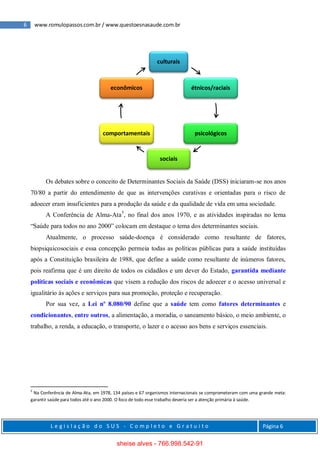 6 www.romulopassos.com.br / www.questoesnasaude.com.br
L e g i s l a ç ã o d o S U S - C o m p l e t o e G r a t u i t o Página 6
Os debates sobre o conceito de Determinantes Sociais da Saúde (DSS) iniciaram-se nos anos
70/80 a partir do entendimento de que as intervenções curativas e orientadas para o risco de
adoecer eram insuficientes para a produção da saúde e da qualidade de vida em uma sociedade.
A Conferência de Alma-Ata5
, no final dos anos 1970, e as atividades inspiradas no lema
“Saúde para todos no ano 2000” colocam em destaque o tema dos determinantes sociais.
Atualmente, o processo saúde-doença é considerado como resultante de fatores,
biopsiquicosociais e essa concepção permeia todas as políticas públicas para a saúde instituídas
após a Constituição brasileira de 1988, que define a saúde como resultante de inúmeros fatores,
pois reafirma que é um direito de todos os cidadãos e um dever do Estado, garantida mediante
políticas sociais e econômicas que visem a redução dos riscos de adoecer e o acesso universal e
igualitário às ações e serviços para sua promoção, proteção e recuperação.
Por sua vez, a Lei nº 8.080/90 define que a saúde tem como fatores determinantes e
condicionantes, entre outros, a alimentação, a moradia, o saneamento básico, o meio ambiente, o
trabalho, a renda, a educação, o transporte, o lazer e o acesso aos bens e serviços essenciais.
5
Na Conferência de Alma-Ata, em 1978, 134 países e 67 organismos internacionais se comprometeram com uma grande meta:
garantir saúde para todos até o ano 2000. O foco de todo esse trabalho deveria ser a atenção primária à saúde.
culturais
étnicos/raciais
psicológicos
sociais
comportamentais
econômicos
sheise alves - 766.998.542-91
 