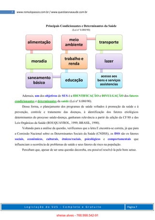 7 www.romulopassos.com.br / www.questoesnasaude.com.br
L e g i s l a ç ã o d o S U S - C o m p l e t o e G r a t u i t o Página 7
Principais Condicionantes e Determinantes da Saúde
(Lei nº 8.080/90)
Ademais, um dos objetivos do SUS é a IDENTIFICAÇÃO e DIVULGAÇÃO dos fatores
condicionantes e determinantes da saúde (Lei nº 8.080/90).
Dessa forma, o planejamento dos programas de saúde voltados à promoção da saúde e à
prevenção, controle e tratamento das doenças, à identificação dos fatores etiológicos
determinantes do processo saúde-doença, ganharam relevância a partir da edição da CF/88 e das
Leis Orgânicas da Saúde (ROUQUAYROL, 1999; BRASIL, 1990).
Voltando para a análise da questão, verificamos que a letra E encontra-se correta, já que para
a Comissão Nacional sobre os Determinantes Sociais da Saúde (CNDSS), os DSS são os fatores
sociais, econômicos, culturais, étnicos/raciais, psicológicos e comportamentais que
influenciam a ocorrência de problemas de saúde e seus fatores de risco na população.
Percebam que, apesar de ser uma questão decoreba, era possível resolvê-la pelo bom senso.
alimentação
moradia
saneamento
básico
educação
trabalho e
renda
meio
ambiente
transporte
lazer
acesso aos
bens e serviços
assistencias
sheise alves - 766.998.542-91
 