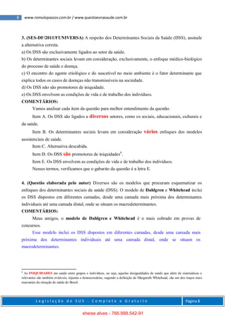 8 www.romulopassos.com.br / www.questoesnasaude.com.br
L e g i s l a ç ã o d o S U S - C o m p l e t o e G r a t u i t o Página 8
3. (SES-DF/2011/FUNIVERSA) A respeito dos Determinantes Sociais da Saúde (DSS), assinale
a alternativa correta.
a) Os DSS são exclusivamente ligados ao setor da saúde.
b) Os determinantes sociais levam em consideração, exclusivamente, o enfoque médico-biológico
do processo de saúde e doença.
c) O encontro do agente etiológico e do suscetível no meio ambiente é o fator determinante que
explica todos os casos de doenças não transmissíveis na sociedade.
d) Os DSS não são promotores de iniquidade.
e) Os DSS envolvem as condições de vida e de trabalho dos indivíduos.
COMENTÁRIOS:
Vamos analisar cada item da questão para melhor entendimento da questão.
Item A. Os DSS são ligados a diversos setores, como os sociais, educacionais, culturais e
da saúde.
Item B. Os determinantes sociais levam em consideração vários enfoques dos modelos
assistenciais de saúde.
Item C. Alternativa descabida.
Item D. Os DSS são promotores de iniquidades6
.
Item E. Os DSS envolvem as condições de vida e de trabalho dos indivíduos.
Nesses termos, verificamos que o gabarito da questão é a letra E.
4. (Questão elaborada pelo autor) Diversos são os modelos que procuram esquematizar os
enfoques dos determinantes sociais da saúde (DSS). O modelo de Dahlgren e Whitehead inclui
os DSS dispostos em diferentes camadas, desde uma camada mais próxima dos determinantes
individuais até uma camada distal, onde se situam os macrodeterminantes.
COMENTÁRIOS:
Meus amigos, o modelo de Dahlgren e Whitehead é o mais cobrado em provas de
concursos.
Esse modelo inclui os DSS dispostos em diferentes camadas, desde uma camada mais
próxima dos determinantes individuais até uma camada distal, onde se situam os
macrodeterminantes.
6
As INIQUIDADES em saúde entre grupos e indivíduos, ou seja, aquelas desigualdades de saúde que além de sistemáticas e
relevantes são também evitáveis, injustas e desnecessárias, segundo a definição de Margareth Whitehead, são um dos traços mais
marcantes da situação de saúde do Brasil.
sheise alves - 766.998.542-91
 