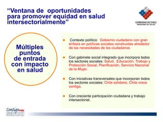 “Ventana de oportunidades
para promover equidad en salud
intersectorialmente”
 Contexto político: Gobierno ciudadano con gran
énfasis en políticas sociales construidas alrededor
de las necesidades de los ciudadanos
 Con gabinete social integrado que incorpora todos
los sectores sociales: Salud, Educación, Trabajo y
Protección Social, Planificación, Servicio Nacional
de la Mujer.
 Con iniciativas transversales que incorporan todos
los sectores sociales: Chile solidario, Chile crece
contigo.
 Con creciente participación ciudadana y trabajo
intersectorial.
Múltiples
puntos
de entrada
con impacto
en salud
 