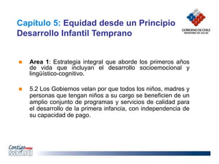 Capítulo 5: Equidad desde un Principio
Desarrollo Infantil Temprano
 Area 1: Estrategia integral que aborde los primeros años
de vida que incluyan el desarrollo socioemocional y
lingüístico-cognitivo.
 5.2 Los Gobiernos velan por que todos los niños, madres y
personas que tengan niños a su cargo se beneficien de un
amplio conjunto de programas y servicios de calidad para
el desarrollo de la primera infancia, con independencia de
su capacidad de pago.
 