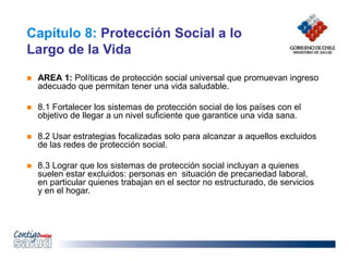Capítulo 8: Protección Social a lo
Largo de la Vida
 AREA 1: Políticas de protección social universal que promuevan ingreso
adecuado que permitan tener una vida saludable.
 8.1 Fortalecer los sistemas de protección social de los países con el
objetivo de llegar a un nivel suficiente que garantice una vida sana.
 8.2 Usar estrategias focalizadas solo para alcanzar a aquellos excluidos
de las redes de protección social.
 8.3 Lograr que los sistemas de protección social incluyan a quienes
suelen estar excluidos: personas en situación de precariedad laboral,
en particular quienes trabajan en el sector no estructurado, de servicios
y en el hogar.
 