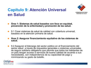 Capítulo 9: Atención Universal
en Salud
 Área 1: Sistemas de salud basados con foco en equidad,
prevención de la enfermedad y promoción de las salud.
 9.1 Crear sistemas de salud de calidad con cobertura universal,
basados en la atención primaria de salud.
 Área 2: Asegurar financiamiento equitativo de los sistemas de
salud.
 9.2 Asegurar el liderazgo del sector público en el financiamiento del
sector salud a través de impuestos generales o sistemas universales
de seguro solidario obligatorio que permite que todos los habitantes de
un país tengan acceso a servicios de buena calidad de acuerdo a sus
necesidades, con independencia de su capacidad de pago y
minimizando su gasto de bolsillo.
 