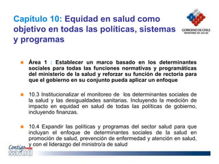 Capítulo 10: Equidad en salud como
objetivo en todas las políticas, sistemas
y programas
 Área 1 : Establecer un marco basado en los determinantes
sociales para todas las funciones normativas y programáticas
del ministerio de la salud y reforzar su función de rectoría para
que el gobierno en su conjunto pueda aplicar un enfoque
 10.3 Institucionalizar el monitoreo de los determinantes sociales de
la salud y las desigualdades sanitarias. Incluyendo la medición de
impacto en equidad en salud de todas las políticas de gobierno,
incluyendo finanzas.
 10.4 Expandir las políticas y programas del sector salud para que
incluyan el enfoque de determinantes sociales de la salud en
promoción de salud, prevención de enfermedad y atención en salud,
y con el liderazgo del ministro/a de salud
 