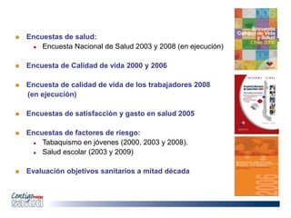  Encuestas de salud:
 Encuesta Nacional de Salud 2003 y 2008 (en ejecución)
 Encuesta de Calidad de vida 2000 y 2006
 Encuesta de calidad de vida de los trabajadores 2008
(en ejecución)
 Encuestas de satisfacción y gasto en salud 2005
 Encuestas de factores de riesgo:
 Tabaquismo en jóvenes (2000, 2003 y 2008).
 Salud escolar (2003 y 2009)
 Evaluación objetivos sanitarios a mitad década
 