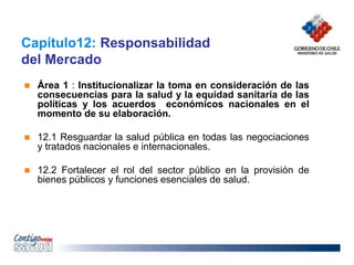 Capítulo12: Responsabilidad
del Mercado
 Área 1 : Institucionalizar la toma en consideración de las
consecuencias para la salud y la equidad sanitaria de las
políticas y los acuerdos económicos nacionales en el
momento de su elaboración.
 12.1 Resguardar la salud pública en todas las negociaciones
y tratados nacionales e internacionales.
 12.2 Fortalecer el rol del sector público en la provisión de
bienes públicos y funciones esenciales de salud.
 