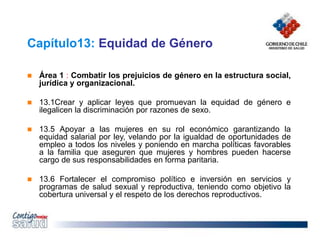 Capítulo13: Equidad de Género
 Área 1 : Combatir los prejuicios de género en la estructura social,
jurídica y organizacional.
 13.1Crear y aplicar leyes que promuevan la equidad de género e
ilegalicen la discriminación por razones de sexo.
 13.5 Apoyar a las mujeres en su rol económico garantizando la
equidad salarial por ley, velando por la igualdad de oportunidades de
empleo a todos los niveles y poniendo en marcha políticas favorables
a la familia que aseguren que mujeres y hombres pueden hacerse
cargo de sus responsabilidades en forma paritaria.
 13.6 Fortalecer el compromiso político e inversión en servicios y
programas de salud sexual y reproductiva, teniendo como objetivo la
cobertura universal y el respeto de los derechos reproductivos.
 