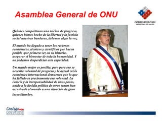 Quienes compartimos una noción de progreso,
quienes hemos hecho de la libertad y la justicia
social nuestras banderas, debemos alzar la voz.
El mundo ha llegado a tener los recursos
económicos, técnicos y científicos que hacen
posible -por primera vez en su historia-
asegurar el bienestar de toda la humanidad. Y
no podemos desperdiciar esta capacidad.
Un mundo mejor es posible, pero para eso se
necesita voluntad de progreso y la actual crisis
económica internacional demuestra que lo que
ha fallado es precisamente esa voluntad. La
codicia y la irresponsabilidad de unos pocos,
unida a la desidia política de otros tantos han
arrastrado al mundo a una situación de gran
incertidumbre.
Asamblea General de ONU
 