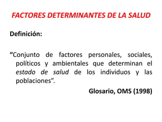 FACTORES DETERMINANTES DE LA SALUD
Definición:
“Conjunto de factores personales, sociales,
políticos y ambientales que determinan el
estado de salud de los individuos y las
poblaciones”.
Glosario, OMS (1998)
 