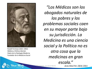 “Los Médicos son los
abogados naturales de
los pobres y los
problemas sociales caen
en su mayor parte bajo
su jurisdicción. La
Medicina es una ciencia
social y la Política no es
otra cosa que la
medicinas en gran
escala.”
5/6/17 EVS Holístico - Dr. Hiram Martín 12
Rudolf Virchow (1821-1902)
Médico y Político Alemán
Padre de la Patología Moderna
Fundador de la Medicina Social
Acta Med Per 28(4) 2011
 