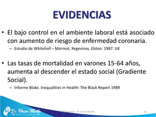 EVIDENCIAS
• El bajo control en el ambiente laboral está asociado
con aumento de riesgo de enfermedad coronaria.
– Estudio de Whitehall – Marmot, Kegevinas, Elston. 1987. UK
• Las tasas de mortalidad en varones 15-64 años,
aumenta al descender el estado social (Gradiente
Social).
– Informe Blake. Inequalities in Health: The Black Report 1989
5/6/17 EVS Holístico - Dr. Hiram Martín 16
 