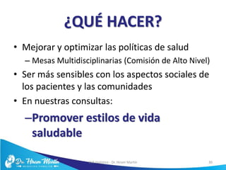 ¿QUÉ HACER?
• Mejorar y optimizar las políticas de salud
– Mesas Multidisciplinarias (Comisión de Alto Nivel)
• Ser más sensibles con los aspectos sociales de
los pacientes y las comunidades
• En nuestras consultas:
–Promover estilos de vida
saludable
5/6/17 EVS Holístico - Dr. Hiram Martín 30
 
