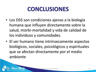 CONCLUSIONES
• Los DSS son condiciones ajenas a la biología
humana que influyen directamente sobre la
salud, morbi-mortalidad y vida de calidad de
los individuos y comunidades.
• El ser humano tiene intrínsecamente aspectos
biológicos, sociales, psicológicos y espirituales
que se afectan directamente por el medio
ambiente
5/6/17 EVS Holístico - Dr. Hiram Martín 36
 