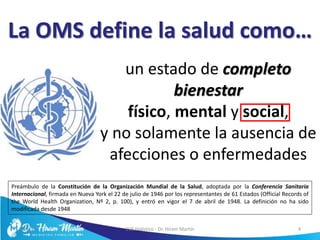 La OMS define la salud como…
un estado de completo
bienestar
físico, mental y social,
y no solamente la ausencia de
afecciones o enfermedades
5/6/17 EVS Holístico - Dr. Hiram Martín 4
Preámbulo de la Constitución de la Organización Mundial de la Salud, adoptada por la Conferencia Sanitaria
Internacional, firmada en Nueva York el 22 de julio de 1946 por los representantes de 61 Estados (Official Records of
the World Health Organization, Nº 2, p. 100), y entró en vigor el 7 de abril de 1948. La definición no ha sido
modificada desde 1948
 