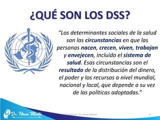 ¿QUÉ SON LOS DSS?
“Los determinantes sociales de la salud
son las circunstancias en que las
personas nacen, crecen, viven, trabajan
y envejecen, incluido el sistema de
salud. Esas circunstancias son el
resultado de la distribución del dinero,
el poder y los recursos a nivel mundial,
nacional y local, que depende a su vez
de las políticas adoptadas.”
5/6/17 EVS Holístico - Dr. Hiram Martín 6
 