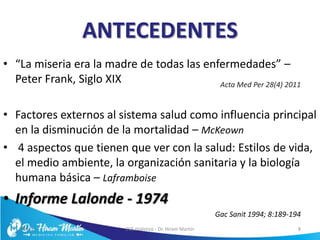 ANTECEDENTES
• “La miseria era la madre de todas las enfermedades” –
Peter Frank, Siglo XIX
• Factores externos al sistema salud como influencia principal
en la disminución de la mortalidad – McKeown
• 4 aspectos que tienen que ver con la salud: Estilos de vida,
el medio ambiente, la organización sanitaria y la biología
humana básica – Laframboise
• Informe Lalonde - 1974
5/6/17 EVS Holístico - Dr. Hiram Martín 8
Gac Sanit 1994; 8:189-194
Acta Med Per 28(4) 2011
 