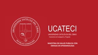 1
UCATECI
UNIVERSIDAD CATOLÓLICA DEL CIBAO
Vicerectoria de Investigación y Posgrado
MAESTRIA EN SALUD PUBLICA CON
ENFASIS EN EPIDEMIOLOGA
 
